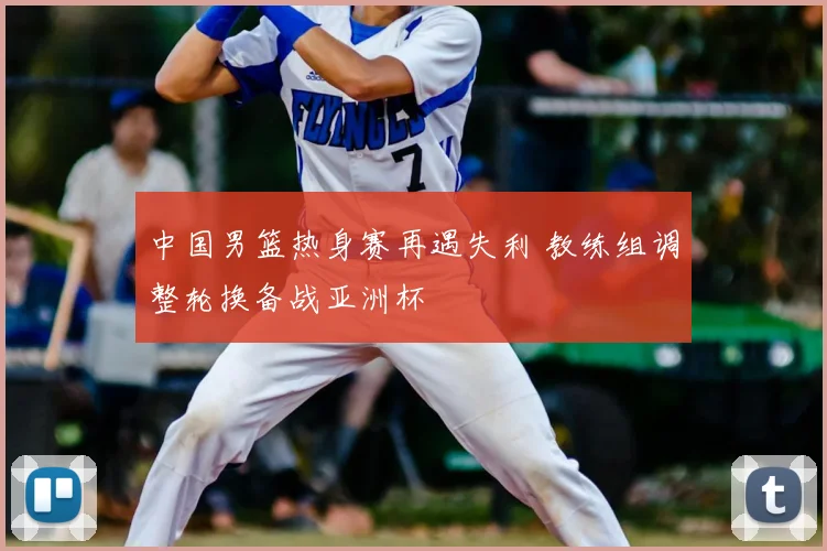 中国男篮热身赛再遇失利 教练组调整轮换备战亚洲杯