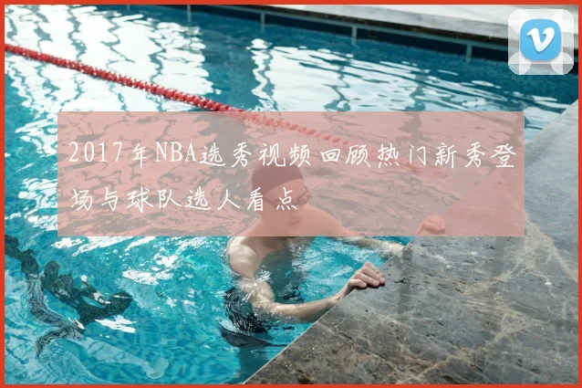 2017年NBA选秀视频回顾热门新秀登场与球队选人看点