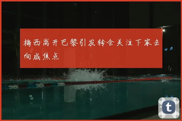 梅西离开巴黎引发转会关注下家去向成焦点