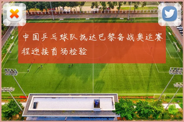 中国乒乓球队抵达巴黎备战奥运赛程迎接首场检验