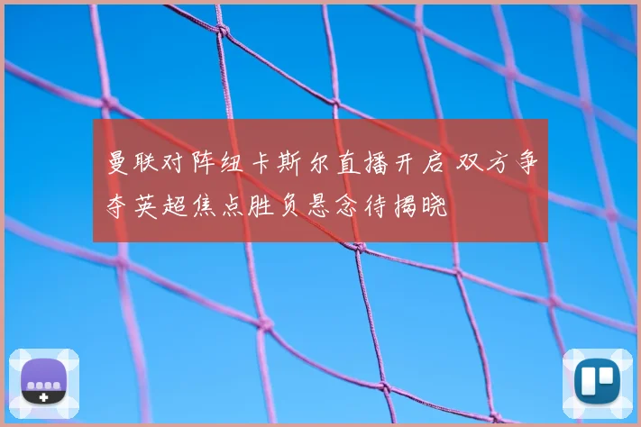 曼联对阵纽卡斯尔直播开启 双方争夺英超焦点胜负悬念待揭晓