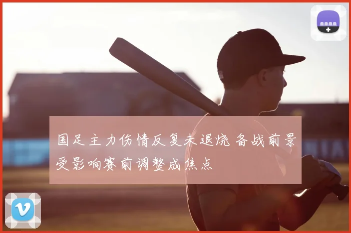 国足主力伤情反复未退烧 备战前景受影响赛前调整成焦点