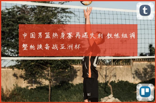 中国男篮热身赛再遇失利 教练组调整轮换备战亚洲杯