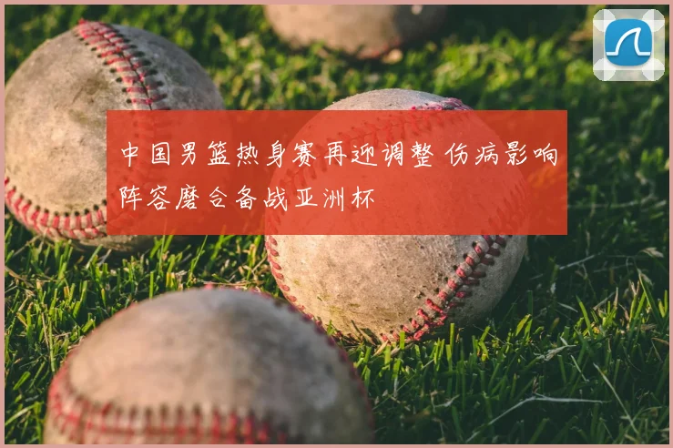 中国男篮热身赛再迎调整 伤病影响阵容磨合备战亚洲杯