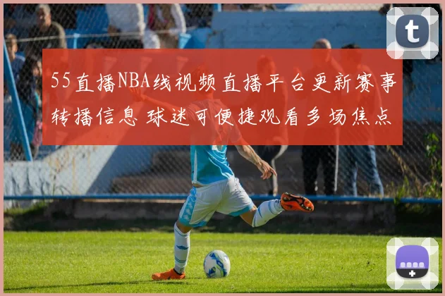55直播NBA线视频直播平台更新赛事转播信息 球迷可便捷观看多场焦点对决