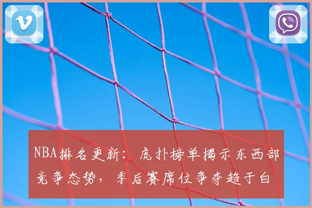 NBA排名更新:虎扑榜单揭示东西部竞争态势,季后赛席位争夺趋于白热化
