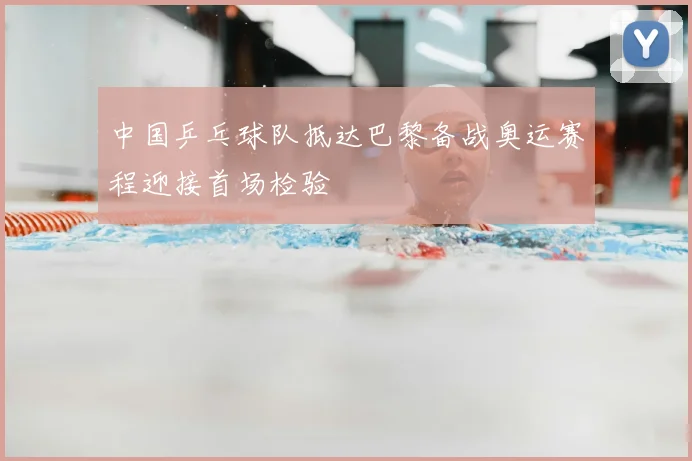 中国乒乓球队抵达巴黎备战奥运赛程迎接首场检验