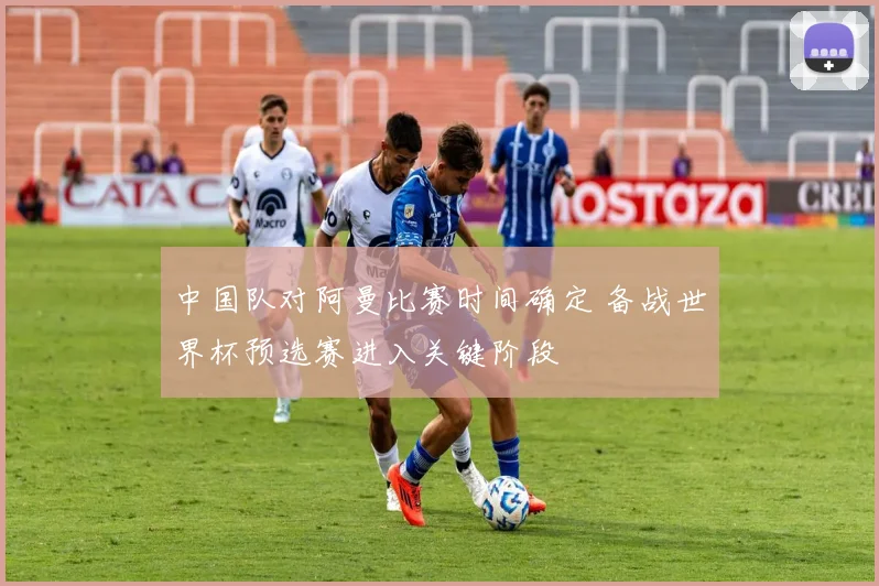 中国队对阿曼比赛时间确定 备战世界杯预选赛进入关键阶段