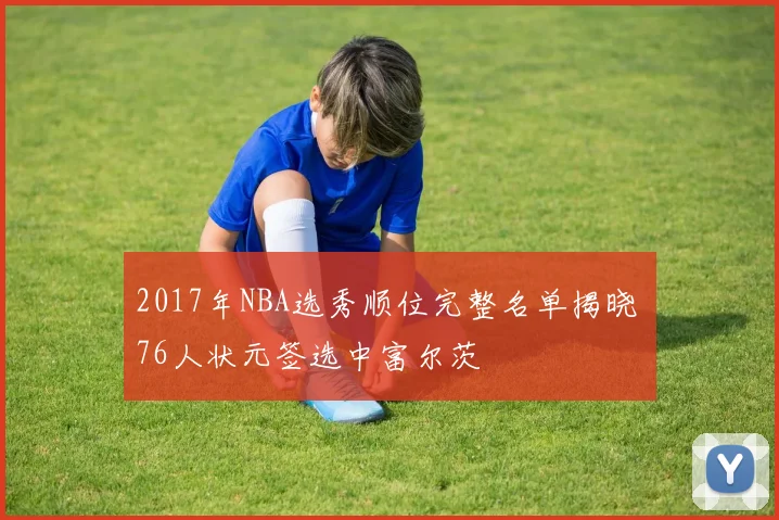 2017年NBA选秀顺位完整名单揭晓 76人状元签选中富尔茨