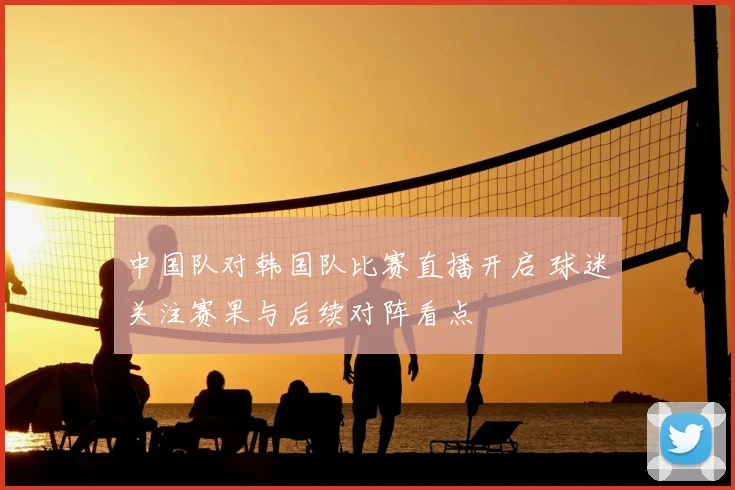 中国队对韩国队比赛直播开启 球迷关注赛果与后续对阵看点