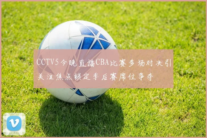 CCTV5今晚直播CBA比赛多场对决引关注焦点锁定季后赛席位争夺