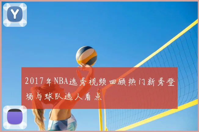 2017年NBA选秀视频回顾热门新秀登场与球队选人看点