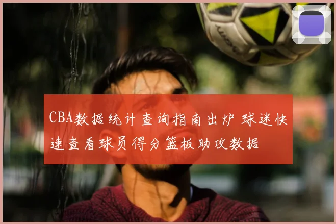 CBA数据统计查询指南出炉 球迷快速查看球员得分篮板助攻数据