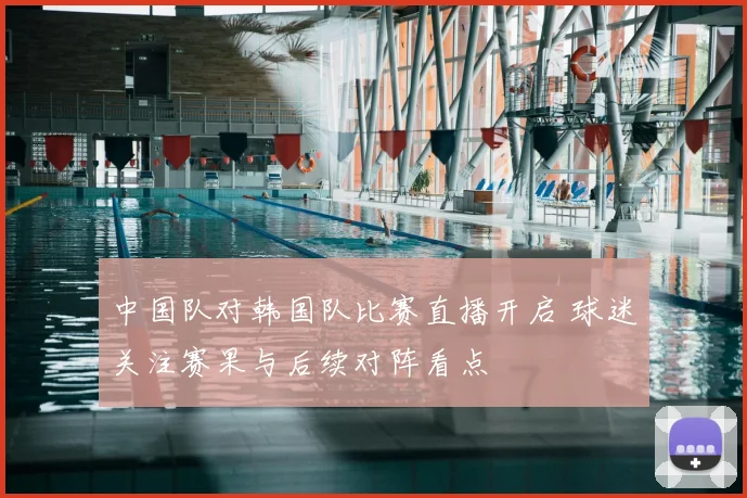 中国队对韩国队比赛直播开启 球迷关注赛果与后续对阵看点