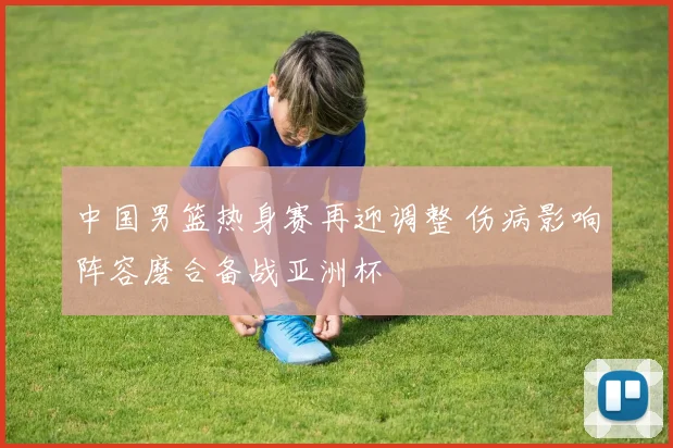 中国男篮热身赛再迎调整 伤病影响阵容磨合备战亚洲杯