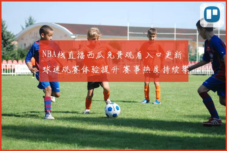 NBA线直播西瓜免费观看入口更新 球迷观赛体验提升 赛事热度持续攀升