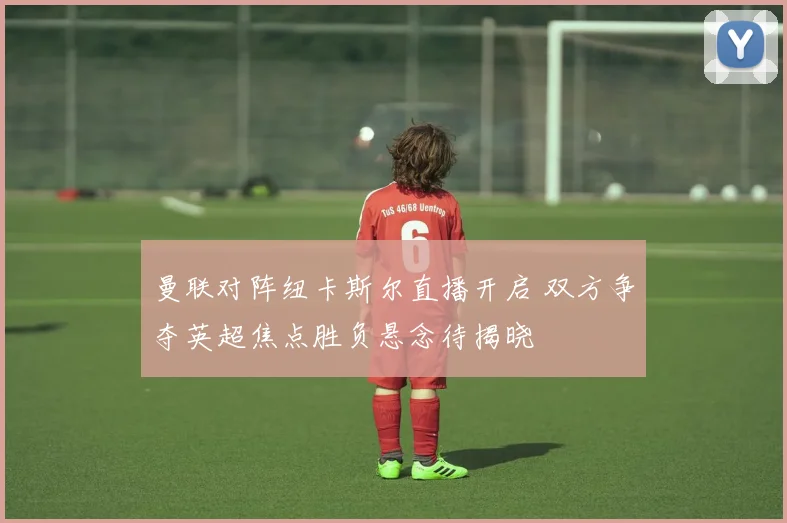 曼联对阵纽卡斯尔直播开启 双方争夺英超焦点胜负悬念待揭晓