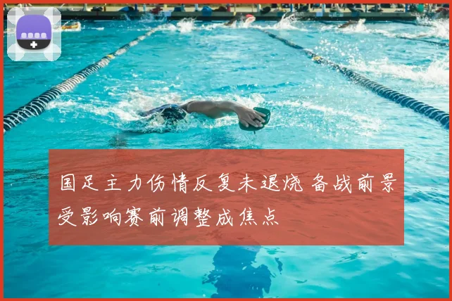 国足主力伤情反复未退烧 备战前景受影响赛前调整成焦点
